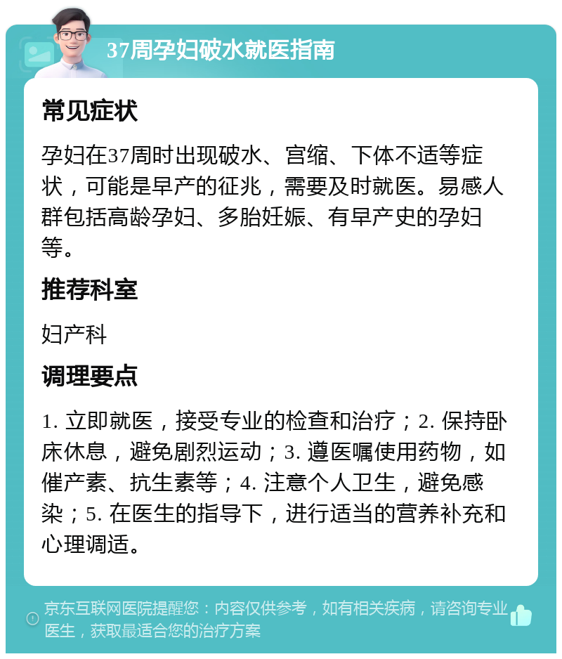 37周孕妇破水就医指南 常见症状 孕妇在37周时出现破水、宫缩、下体不适等症状，可能是早产的征兆，需要及时就医。易感人群包括高龄孕妇、多胎妊娠、有早产史的孕妇等。 推荐科室 妇产科 调理要点 1. 立即就医，接受专业的检查和治疗；2. 保持卧床休息，避免剧烈运动；3. 遵医嘱使用药物，如催产素、抗生素等；4. 注意个人卫生，避免感染；5. 在医生的指导下，进行适当的营养补充和心理调适。