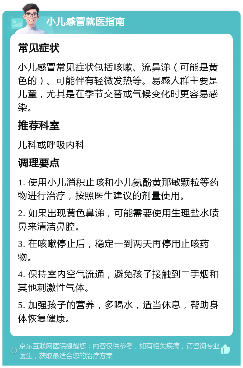 小儿感冒就医指南 常见症状 小儿感冒常见症状包括咳嗽、流鼻涕（可能是黄色的）、可能伴有轻微发热等。易感人群主要是儿童，尤其是在季节交替或气候变化时更容易感染。 推荐科室 儿科或呼吸内科 调理要点 1. 使用小儿消积止咳和小儿氨酚黄那敏颗粒等药物进行治疗，按照医生建议的剂量使用。 2. 如果出现黄色鼻涕，可能需要使用生理盐水喷鼻来清洁鼻腔。 3. 在咳嗽停止后，稳定一到两天再停用止咳药物。 4. 保持室内空气流通，避免孩子接触到二手烟和其他刺激性气体。 5. 加强孩子的营养，多喝水，适当休息，帮助身体恢复健康。