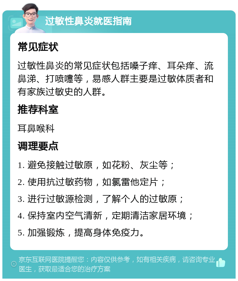 过敏性鼻炎就医指南 常见症状 过敏性鼻炎的常见症状包括嗓子痒、耳朵痒、流鼻涕、打喷嚏等，易感人群主要是过敏体质者和有家族过敏史的人群。 推荐科室 耳鼻喉科 调理要点 1. 避免接触过敏原，如花粉、灰尘等； 2. 使用抗过敏药物，如氯雷他定片； 3. 进行过敏源检测，了解个人的过敏原； 4. 保持室内空气清新，定期清洁家居环境； 5. 加强锻炼，提高身体免疫力。