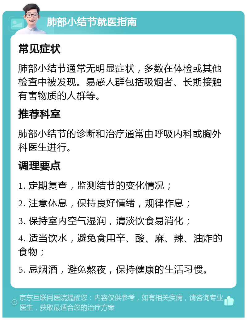 肺部小结节就医指南 常见症状 肺部小结节通常无明显症状，多数在体检或其他检查中被发现。易感人群包括吸烟者、长期接触有害物质的人群等。 推荐科室 肺部小结节的诊断和治疗通常由呼吸内科或胸外科医生进行。 调理要点 1. 定期复查，监测结节的变化情况； 2. 注意休息，保持良好情绪，规律作息； 3. 保持室内空气湿润，清淡饮食易消化； 4. 适当饮水，避免食用辛、酸、麻、辣、油炸的食物； 5. 忌烟酒，避免熬夜，保持健康的生活习惯。