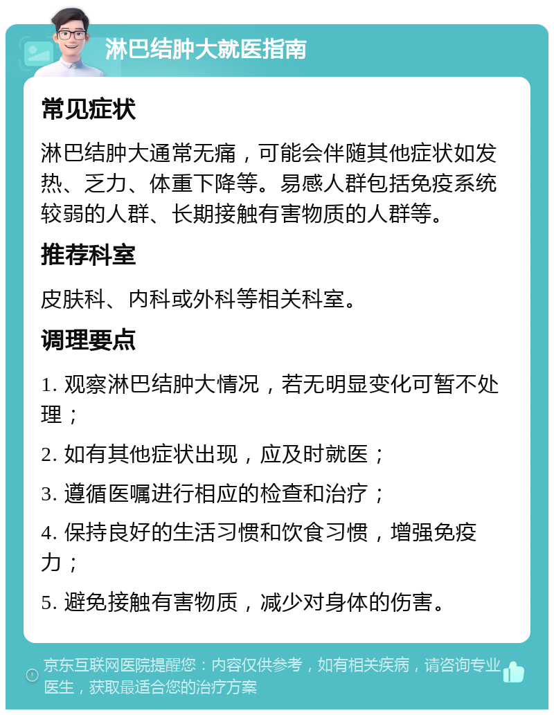 淋巴结肿大就医指南 常见症状 淋巴结肿大通常无痛，可能会伴随其他症状如发热、乏力、体重下降等。易感人群包括免疫系统较弱的人群、长期接触有害物质的人群等。 推荐科室 皮肤科、内科或外科等相关科室。 调理要点 1. 观察淋巴结肿大情况，若无明显变化可暂不处理； 2. 如有其他症状出现，应及时就医； 3. 遵循医嘱进行相应的检查和治疗； 4. 保持良好的生活习惯和饮食习惯，增强免疫力； 5. 避免接触有害物质，减少对身体的伤害。