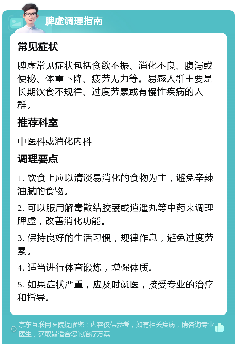 脾虚调理指南 常见症状 脾虚常见症状包括食欲不振、消化不良、腹泻或便秘、体重下降、疲劳无力等。易感人群主要是长期饮食不规律、过度劳累或有慢性疾病的人群。 推荐科室 中医科或消化内科 调理要点 1. 饮食上应以清淡易消化的食物为主，避免辛辣油腻的食物。 2. 可以服用解毒散结胶囊或逍遥丸等中药来调理脾虚，改善消化功能。 3. 保持良好的生活习惯，规律作息，避免过度劳累。 4. 适当进行体育锻炼，增强体质。 5. 如果症状严重，应及时就医，接受专业的治疗和指导。