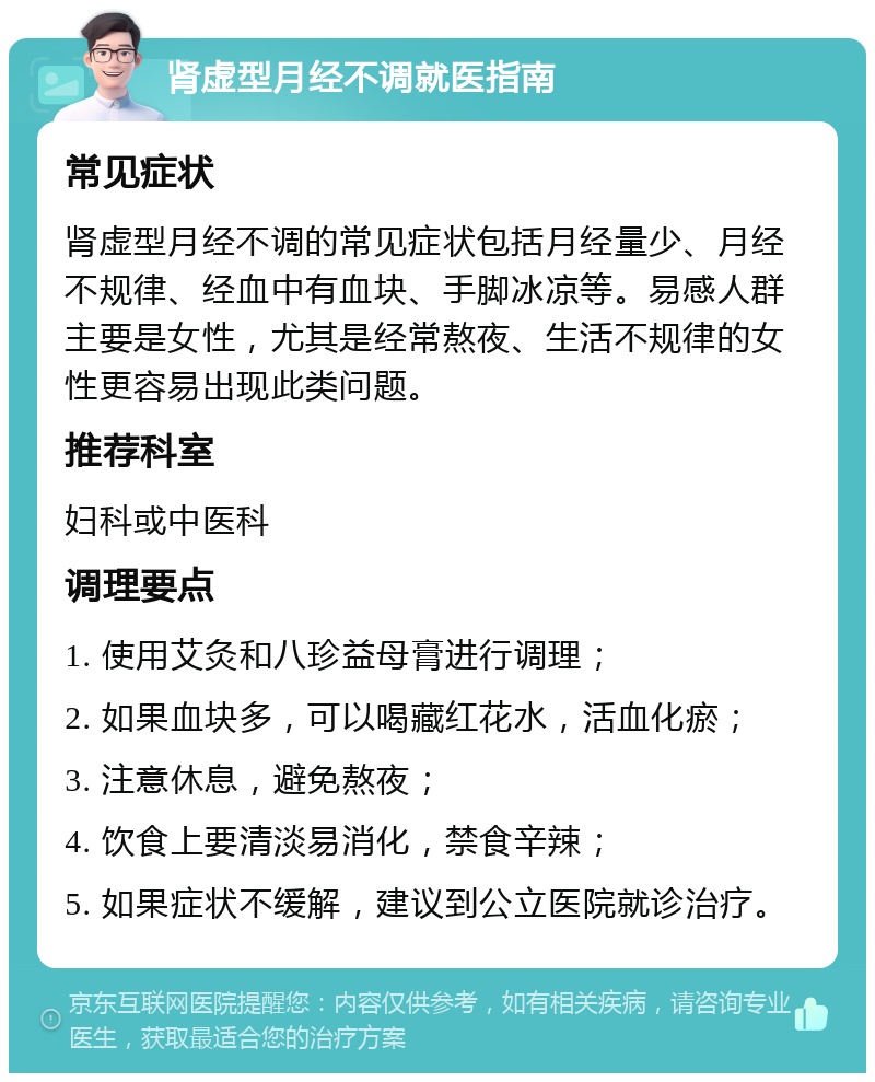 肾虚型月经不调就医指南 常见症状 肾虚型月经不调的常见症状包括月经量少、月经不规律、经血中有血块、手脚冰凉等。易感人群主要是女性，尤其是经常熬夜、生活不规律的女性更容易出现此类问题。 推荐科室 妇科或中医科 调理要点 1. 使用艾灸和八珍益母膏进行调理； 2. 如果血块多，可以喝藏红花水，活血化瘀； 3. 注意休息，避免熬夜； 4. 饮食上要清淡易消化，禁食辛辣； 5. 如果症状不缓解，建议到公立医院就诊治疗。