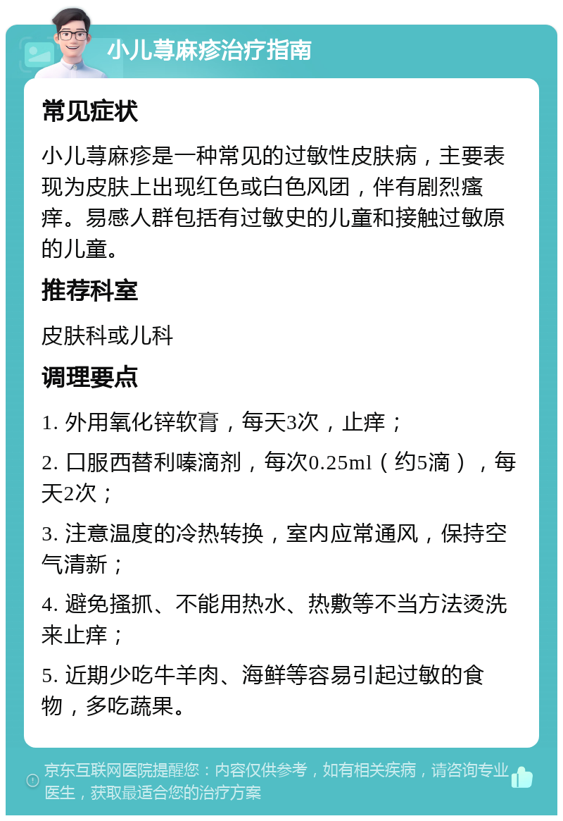 小儿荨麻疹治疗指南 常见症状 小儿荨麻疹是一种常见的过敏性皮肤病，主要表现为皮肤上出现红色或白色风团，伴有剧烈瘙痒。易感人群包括有过敏史的儿童和接触过敏原的儿童。 推荐科室 皮肤科或儿科 调理要点 1. 外用氧化锌软膏，每天3次，止痒； 2. 口服西替利嗪滴剂，每次0.25ml（约5滴），每天2次； 3. 注意温度的冷热转换，室内应常通风，保持空气清新； 4. 避免搔抓、不能用热水、热敷等不当方法烫洗来止痒； 5. 近期少吃牛羊肉、海鲜等容易引起过敏的食物，多吃蔬果。