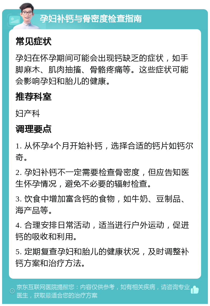 孕妇补钙与骨密度检查指南 常见症状 孕妇在怀孕期间可能会出现钙缺乏的症状，如手脚麻木、肌肉抽搐、骨骼疼痛等。这些症状可能会影响孕妇和胎儿的健康。 推荐科室 妇产科 调理要点 1. 从怀孕4个月开始补钙，选择合适的钙片如钙尔奇。 2. 孕妇补钙不一定需要检查骨密度，但应告知医生怀孕情况，避免不必要的辐射检查。 3. 饮食中增加富含钙的食物，如牛奶、豆制品、海产品等。 4. 合理安排日常活动，适当进行户外运动，促进钙的吸收和利用。 5. 定期复查孕妇和胎儿的健康状况，及时调整补钙方案和治疗方法。