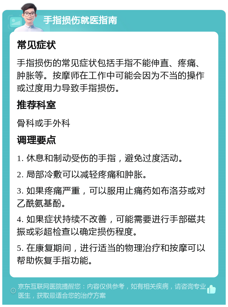 手指损伤就医指南 常见症状 手指损伤的常见症状包括手指不能伸直、疼痛、肿胀等。按摩师在工作中可能会因为不当的操作或过度用力导致手指损伤。 推荐科室 骨科或手外科 调理要点 1. 休息和制动受伤的手指，避免过度活动。 2. 局部冷敷可以减轻疼痛和肿胀。 3. 如果疼痛严重，可以服用止痛药如布洛芬或对乙酰氨基酚。 4. 如果症状持续不改善，可能需要进行手部磁共振或彩超检查以确定损伤程度。 5. 在康复期间，进行适当的物理治疗和按摩可以帮助恢复手指功能。