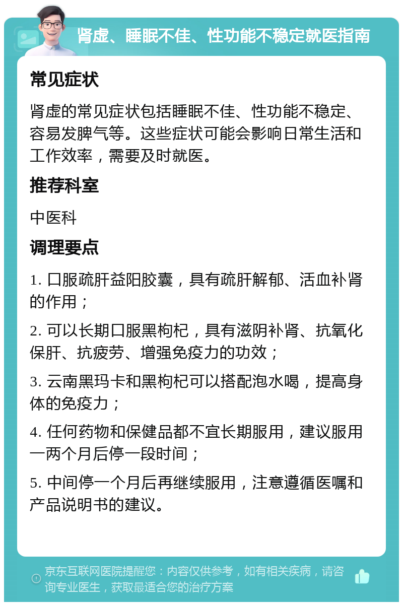 肾虚、睡眠不佳、性功能不稳定就医指南 常见症状 肾虚的常见症状包括睡眠不佳、性功能不稳定、容易发脾气等。这些症状可能会影响日常生活和工作效率，需要及时就医。 推荐科室 中医科 调理要点 1. 口服疏肝益阳胶囊，具有疏肝解郁、活血补肾的作用； 2. 可以长期口服黑枸杞，具有滋阴补肾、抗氧化保肝、抗疲劳、增强免疫力的功效； 3. 云南黑玛卡和黑枸杞可以搭配泡水喝，提高身体的免疫力； 4. 任何药物和保健品都不宜长期服用，建议服用一两个月后停一段时间； 5. 中间停一个月后再继续服用，注意遵循医嘱和产品说明书的建议。