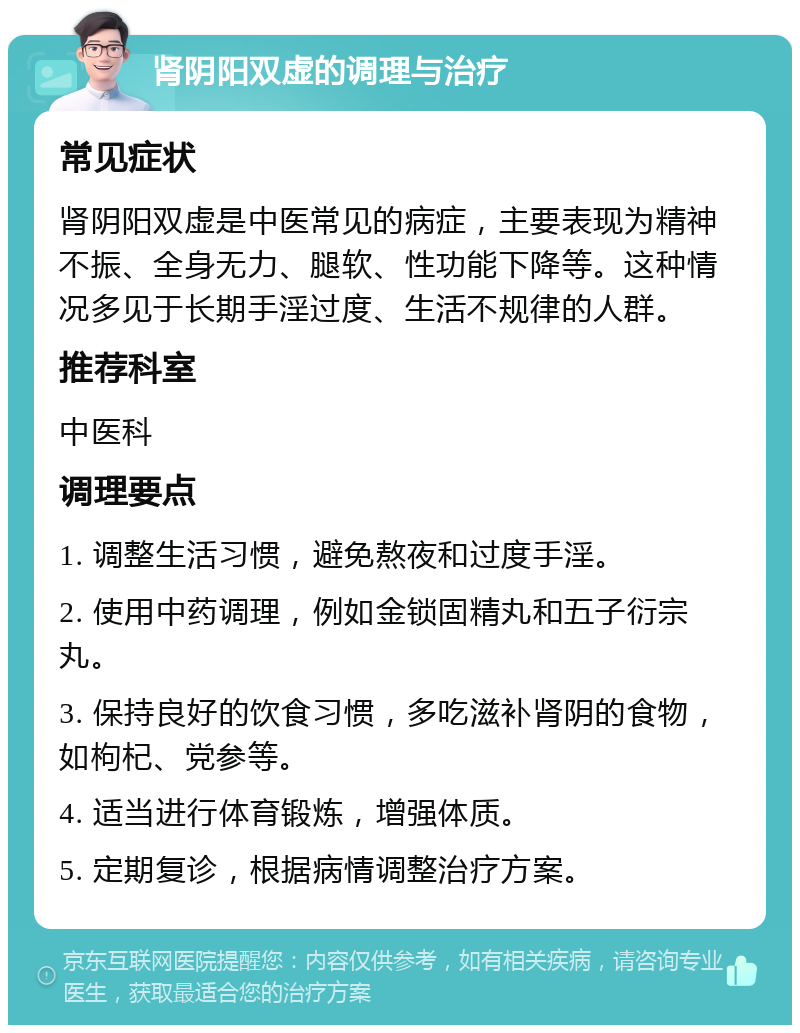 肾阴阳双虚的调理与治疗 常见症状 肾阴阳双虚是中医常见的病症，主要表现为精神不振、全身无力、腿软、性功能下降等。这种情况多见于长期手淫过度、生活不规律的人群。 推荐科室 中医科 调理要点 1. 调整生活习惯，避免熬夜和过度手淫。 2. 使用中药调理，例如金锁固精丸和五子衍宗丸。 3. 保持良好的饮食习惯，多吃滋补肾阴的食物，如枸杞、党参等。 4. 适当进行体育锻炼，增强体质。 5. 定期复诊，根据病情调整治疗方案。