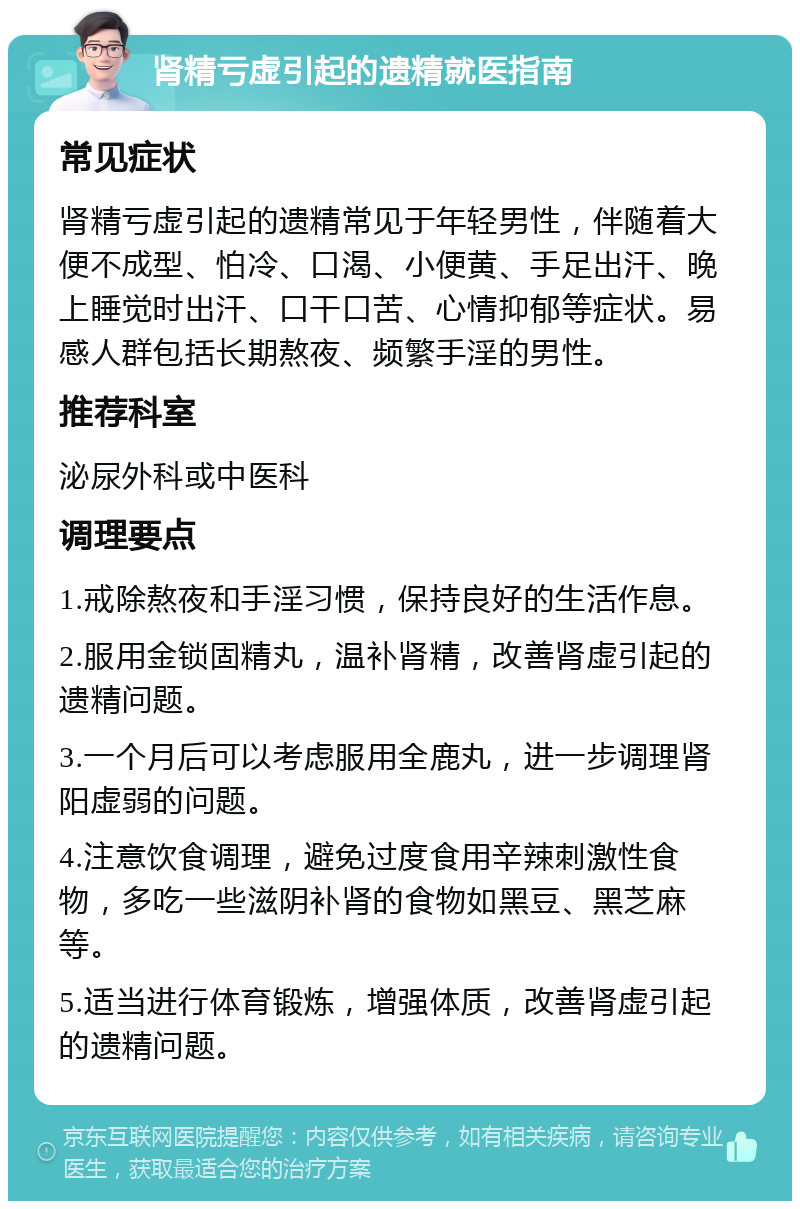 肾精亏虚引起的遗精就医指南 常见症状 肾精亏虚引起的遗精常见于年轻男性，伴随着大便不成型、怕冷、口渴、小便黄、手足出汗、晚上睡觉时出汗、口干口苦、心情抑郁等症状。易感人群包括长期熬夜、频繁手淫的男性。 推荐科室 泌尿外科或中医科 调理要点 1.戒除熬夜和手淫习惯，保持良好的生活作息。 2.服用金锁固精丸，温补肾精，改善肾虚引起的遗精问题。 3.一个月后可以考虑服用全鹿丸，进一步调理肾阳虚弱的问题。 4.注意饮食调理，避免过度食用辛辣刺激性食物，多吃一些滋阴补肾的食物如黑豆、黑芝麻等。 5.适当进行体育锻炼，增强体质，改善肾虚引起的遗精问题。