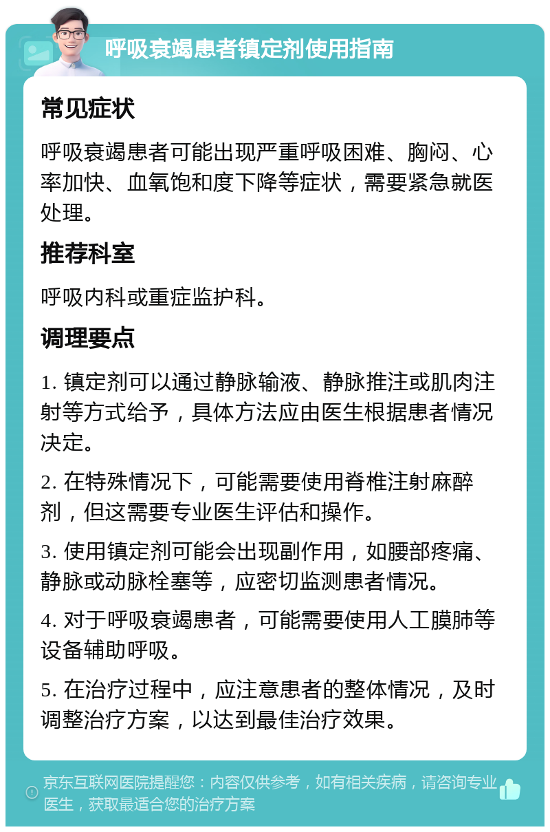 呼吸衰竭患者镇定剂使用指南 常见症状 呼吸衰竭患者可能出现严重呼吸困难、胸闷、心率加快、血氧饱和度下降等症状，需要紧急就医处理。 推荐科室 呼吸内科或重症监护科。 调理要点 1. 镇定剂可以通过静脉输液、静脉推注或肌肉注射等方式给予，具体方法应由医生根据患者情况决定。 2. 在特殊情况下，可能需要使用脊椎注射麻醉剂，但这需要专业医生评估和操作。 3. 使用镇定剂可能会出现副作用，如腰部疼痛、静脉或动脉栓塞等，应密切监测患者情况。 4. 对于呼吸衰竭患者，可能需要使用人工膜肺等设备辅助呼吸。 5. 在治疗过程中，应注意患者的整体情况，及时调整治疗方案，以达到最佳治疗效果。