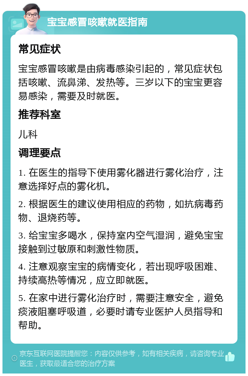 宝宝感冒咳嗽就医指南 常见症状 宝宝感冒咳嗽是由病毒感染引起的，常见症状包括咳嗽、流鼻涕、发热等。三岁以下的宝宝更容易感染，需要及时就医。 推荐科室 儿科 调理要点 1. 在医生的指导下使用雾化器进行雾化治疗，注意选择好点的雾化机。 2. 根据医生的建议使用相应的药物，如抗病毒药物、退烧药等。 3. 给宝宝多喝水，保持室内空气湿润，避免宝宝接触到过敏原和刺激性物质。 4. 注意观察宝宝的病情变化，若出现呼吸困难、持续高热等情况，应立即就医。 5. 在家中进行雾化治疗时，需要注意安全，避免痰液阻塞呼吸道，必要时请专业医护人员指导和帮助。