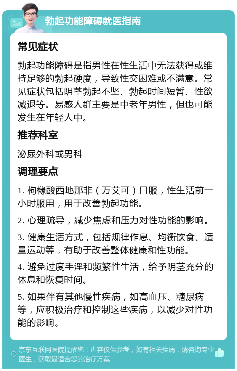 勃起功能障碍就医指南 常见症状 勃起功能障碍是指男性在性生活中无法获得或维持足够的勃起硬度，导致性交困难或不满意。常见症状包括阴茎勃起不坚、勃起时间短暂、性欲减退等。易感人群主要是中老年男性，但也可能发生在年轻人中。 推荐科室 泌尿外科或男科 调理要点 1. 枸橼酸西地那非（万艾可）口服，性生活前一小时服用，用于改善勃起功能。 2. 心理疏导，减少焦虑和压力对性功能的影响。 3. 健康生活方式，包括规律作息、均衡饮食、适量运动等，有助于改善整体健康和性功能。 4. 避免过度手淫和频繁性生活，给予阴茎充分的休息和恢复时间。 5. 如果伴有其他慢性疾病，如高血压、糖尿病等，应积极治疗和控制这些疾病，以减少对性功能的影响。