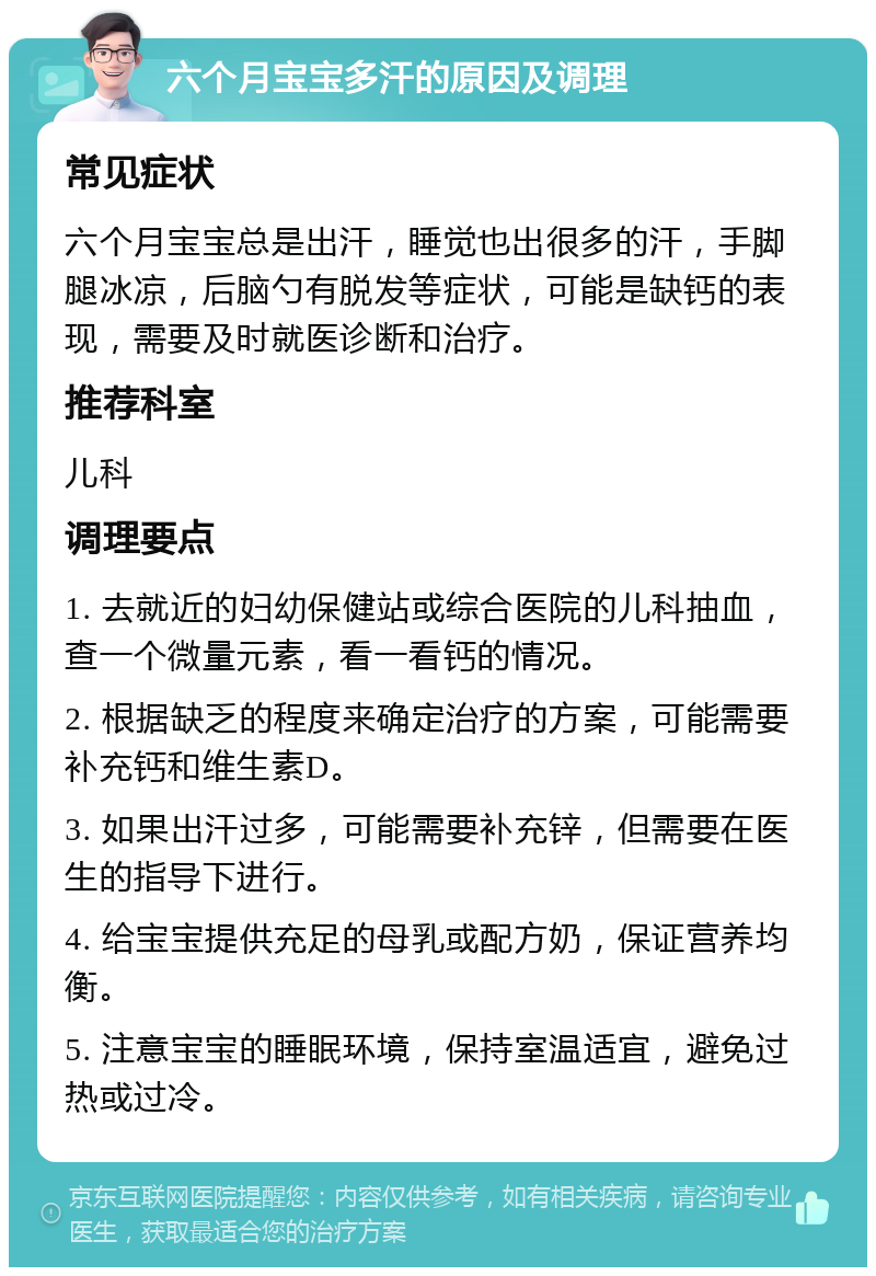 六个月宝宝多汗的原因及调理 常见症状 六个月宝宝总是出汗，睡觉也出很多的汗，手脚腿冰凉，后脑勺有脱发等症状，可能是缺钙的表现，需要及时就医诊断和治疗。 推荐科室 儿科 调理要点 1. 去就近的妇幼保健站或综合医院的儿科抽血，查一个微量元素，看一看钙的情况。 2. 根据缺乏的程度来确定治疗的方案，可能需要补充钙和维生素D。 3. 如果出汗过多，可能需要补充锌，但需要在医生的指导下进行。 4. 给宝宝提供充足的母乳或配方奶，保证营养均衡。 5. 注意宝宝的睡眠环境，保持室温适宜，避免过热或过冷。