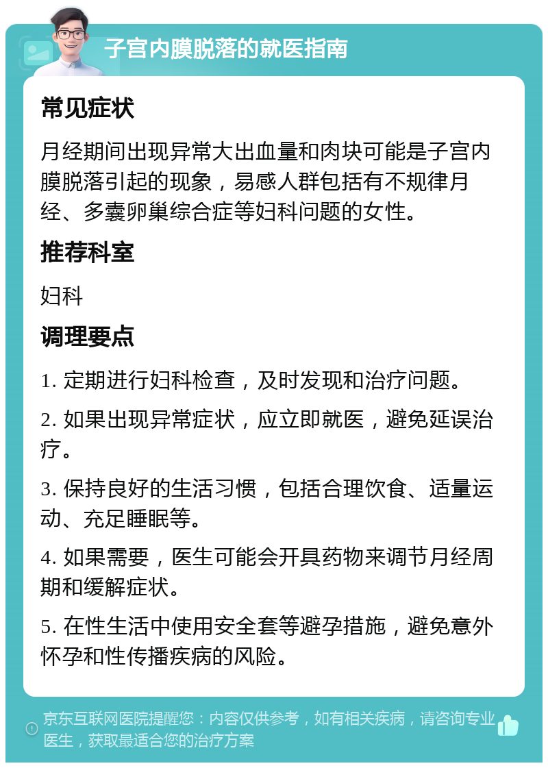 子宫内膜脱落的就医指南 常见症状 月经期间出现异常大出血量和肉块可能是子宫内膜脱落引起的现象，易感人群包括有不规律月经、多囊卵巢综合症等妇科问题的女性。 推荐科室 妇科 调理要点 1. 定期进行妇科检查，及时发现和治疗问题。 2. 如果出现异常症状，应立即就医，避免延误治疗。 3. 保持良好的生活习惯，包括合理饮食、适量运动、充足睡眠等。 4. 如果需要，医生可能会开具药物来调节月经周期和缓解症状。 5. 在性生活中使用安全套等避孕措施，避免意外怀孕和性传播疾病的风险。