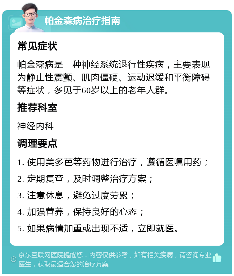 帕金森病治疗指南 常见症状 帕金森病是一种神经系统退行性疾病，主要表现为静止性震颤、肌肉僵硬、运动迟缓和平衡障碍等症状，多见于60岁以上的老年人群。 推荐科室 神经内科 调理要点 1. 使用美多芭等药物进行治疗，遵循医嘱用药； 2. 定期复查，及时调整治疗方案； 3. 注意休息，避免过度劳累； 4. 加强营养，保持良好的心态； 5. 如果病情加重或出现不适，立即就医。