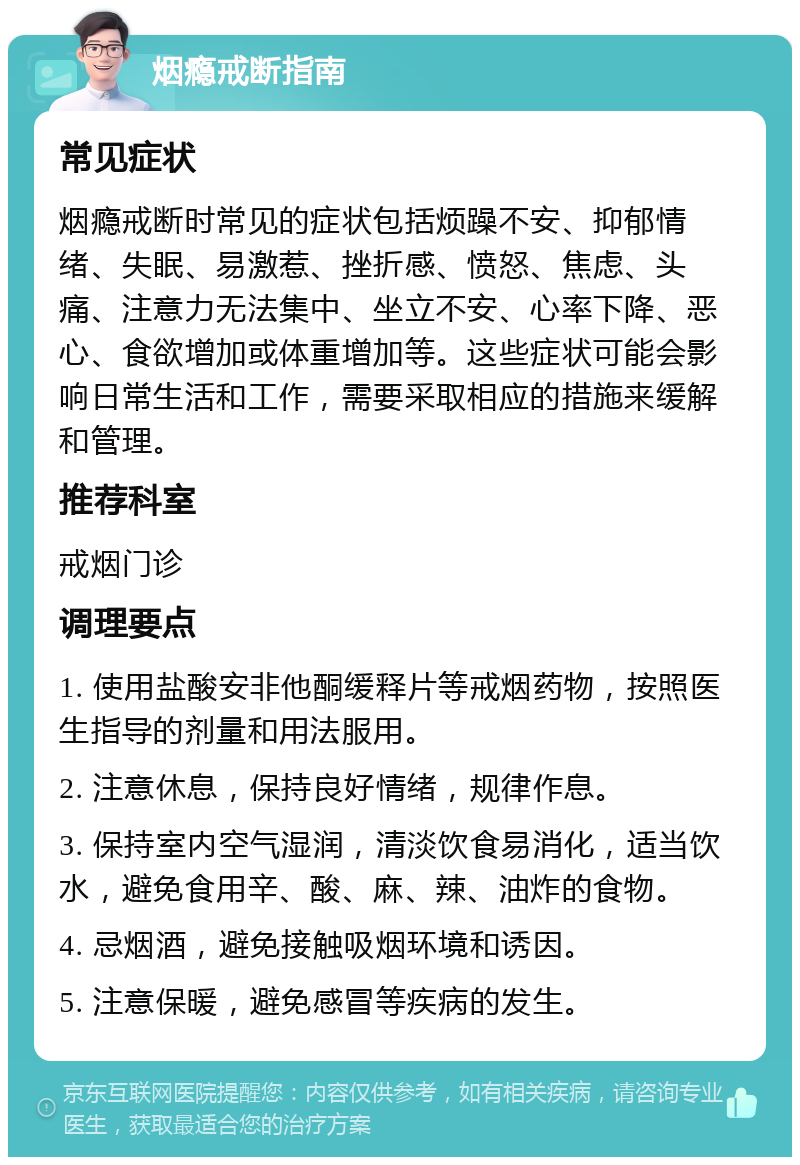 烟瘾戒断指南 常见症状 烟瘾戒断时常见的症状包括烦躁不安、抑郁情绪、失眠、易激惹、挫折感、愤怒、焦虑、头痛、注意力无法集中、坐立不安、心率下降、恶心、食欲增加或体重增加等。这些症状可能会影响日常生活和工作，需要采取相应的措施来缓解和管理。 推荐科室 戒烟门诊 调理要点 1. 使用盐酸安非他酮缓释片等戒烟药物，按照医生指导的剂量和用法服用。 2. 注意休息，保持良好情绪，规律作息。 3. 保持室内空气湿润，清淡饮食易消化，适当饮水，避免食用辛、酸、麻、辣、油炸的食物。 4. 忌烟酒，避免接触吸烟环境和诱因。 5. 注意保暖，避免感冒等疾病的发生。