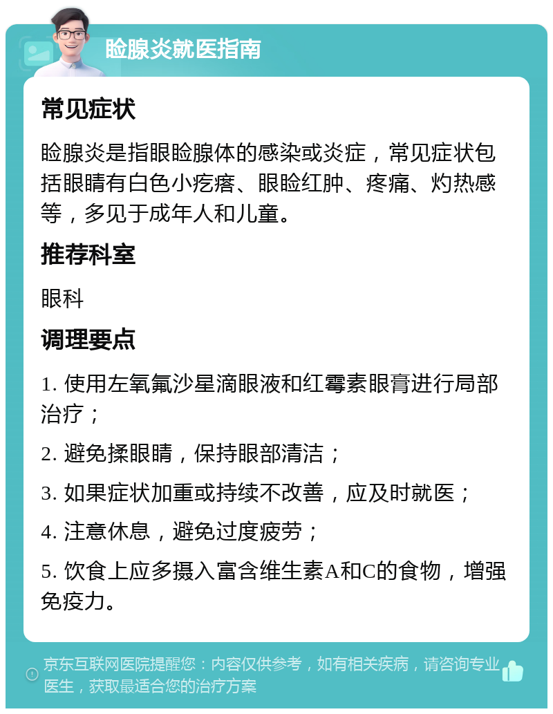 睑腺炎就医指南 常见症状 睑腺炎是指眼睑腺体的感染或炎症，常见症状包括眼睛有白色小疙瘩、眼睑红肿、疼痛、灼热感等，多见于成年人和儿童。 推荐科室 眼科 调理要点 1. 使用左氧氟沙星滴眼液和红霉素眼膏进行局部治疗； 2. 避免揉眼睛，保持眼部清洁； 3. 如果症状加重或持续不改善，应及时就医； 4. 注意休息，避免过度疲劳； 5. 饮食上应多摄入富含维生素A和C的食物，增强免疫力。