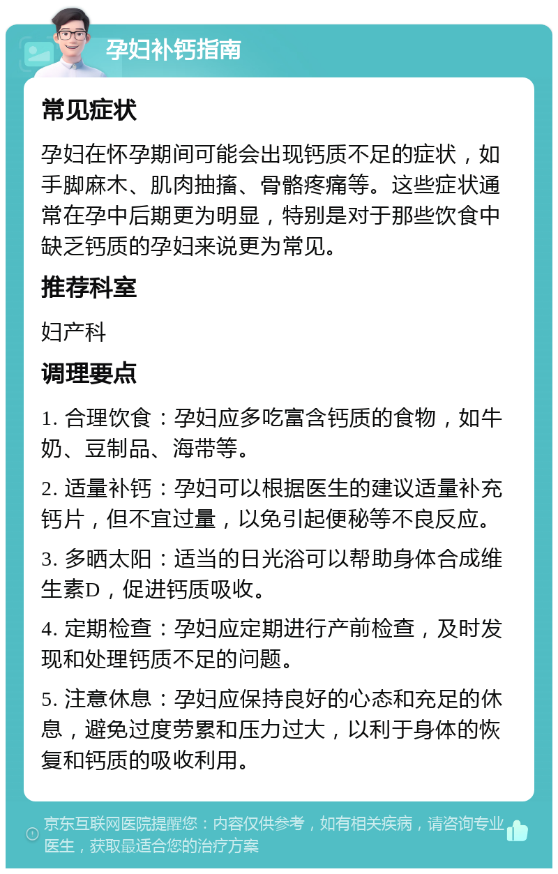 孕妇补钙指南 常见症状 孕妇在怀孕期间可能会出现钙质不足的症状，如手脚麻木、肌肉抽搐、骨骼疼痛等。这些症状通常在孕中后期更为明显，特别是对于那些饮食中缺乏钙质的孕妇来说更为常见。 推荐科室 妇产科 调理要点 1. 合理饮食：孕妇应多吃富含钙质的食物，如牛奶、豆制品、海带等。 2. 适量补钙：孕妇可以根据医生的建议适量补充钙片，但不宜过量，以免引起便秘等不良反应。 3. 多晒太阳：适当的日光浴可以帮助身体合成维生素D，促进钙质吸收。 4. 定期检查：孕妇应定期进行产前检查，及时发现和处理钙质不足的问题。 5. 注意休息：孕妇应保持良好的心态和充足的休息，避免过度劳累和压力过大，以利于身体的恢复和钙质的吸收利用。