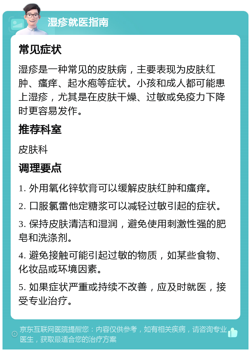 湿疹就医指南 常见症状 湿疹是一种常见的皮肤病，主要表现为皮肤红肿、瘙痒、起水疱等症状。小孩和成人都可能患上湿疹，尤其是在皮肤干燥、过敏或免疫力下降时更容易发作。 推荐科室 皮肤科 调理要点 1. 外用氧化锌软膏可以缓解皮肤红肿和瘙痒。 2. 口服氯雷他定糖浆可以减轻过敏引起的症状。 3. 保持皮肤清洁和湿润，避免使用刺激性强的肥皂和洗涤剂。 4. 避免接触可能引起过敏的物质，如某些食物、化妆品或环境因素。 5. 如果症状严重或持续不改善，应及时就医，接受专业治疗。