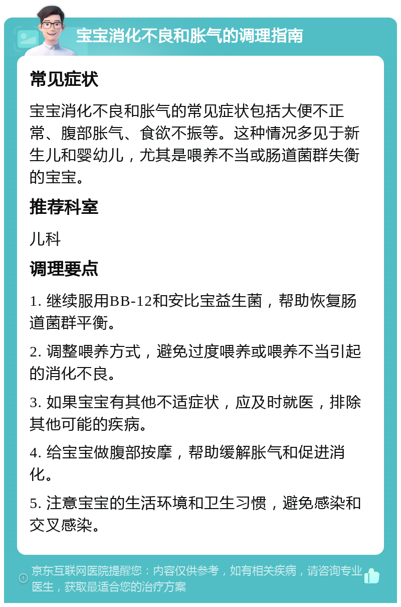 宝宝消化不良和胀气的调理指南 常见症状 宝宝消化不良和胀气的常见症状包括大便不正常、腹部胀气、食欲不振等。这种情况多见于新生儿和婴幼儿，尤其是喂养不当或肠道菌群失衡的宝宝。 推荐科室 儿科 调理要点 1. 继续服用BB-12和安比宝益生菌，帮助恢复肠道菌群平衡。 2. 调整喂养方式，避免过度喂养或喂养不当引起的消化不良。 3. 如果宝宝有其他不适症状，应及时就医，排除其他可能的疾病。 4. 给宝宝做腹部按摩，帮助缓解胀气和促进消化。 5. 注意宝宝的生活环境和卫生习惯，避免感染和交叉感染。