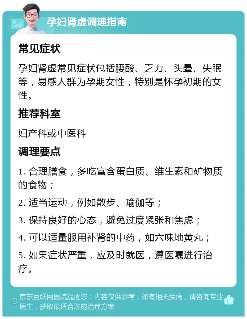 孕妇肾虚调理指南 常见症状 孕妇肾虚常见症状包括腰酸、乏力、头晕、失眠等，易感人群为孕期女性，特别是怀孕初期的女性。 推荐科室 妇产科或中医科 调理要点 1. 合理膳食，多吃富含蛋白质、维生素和矿物质的食物； 2. 适当运动，例如散步、瑜伽等； 3. 保持良好的心态，避免过度紧张和焦虑； 4. 可以适量服用补肾的中药，如六味地黄丸； 5. 如果症状严重，应及时就医，遵医嘱进行治疗。