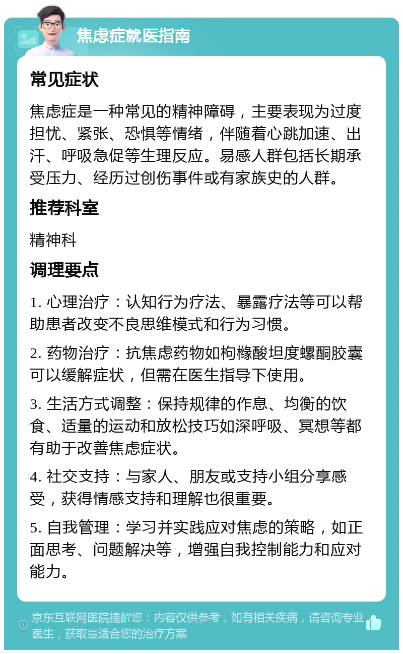 焦虑症就医指南 常见症状 焦虑症是一种常见的精神障碍，主要表现为过度担忧、紧张、恐惧等情绪，伴随着心跳加速、出汗、呼吸急促等生理反应。易感人群包括长期承受压力、经历过创伤事件或有家族史的人群。 推荐科室 精神科 调理要点 1. 心理治疗：认知行为疗法、暴露疗法等可以帮助患者改变不良思维模式和行为习惯。 2. 药物治疗：抗焦虑药物如枸橼酸坦度螺酮胶囊可以缓解症状，但需在医生指导下使用。 3. 生活方式调整：保持规律的作息、均衡的饮食、适量的运动和放松技巧如深呼吸、冥想等都有助于改善焦虑症状。 4. 社交支持：与家人、朋友或支持小组分享感受，获得情感支持和理解也很重要。 5. 自我管理：学习并实践应对焦虑的策略，如正面思考、问题解决等，增强自我控制能力和应对能力。