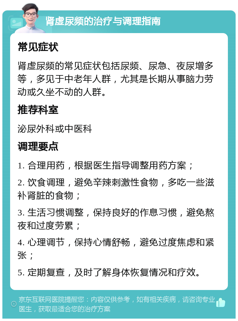 肾虚尿频的治疗与调理指南 常见症状 肾虚尿频的常见症状包括尿频、尿急、夜尿增多等，多见于中老年人群，尤其是长期从事脑力劳动或久坐不动的人群。 推荐科室 泌尿外科或中医科 调理要点 1. 合理用药，根据医生指导调整用药方案； 2. 饮食调理，避免辛辣刺激性食物，多吃一些滋补肾脏的食物； 3. 生活习惯调整，保持良好的作息习惯，避免熬夜和过度劳累； 4. 心理调节，保持心情舒畅，避免过度焦虑和紧张； 5. 定期复查，及时了解身体恢复情况和疗效。