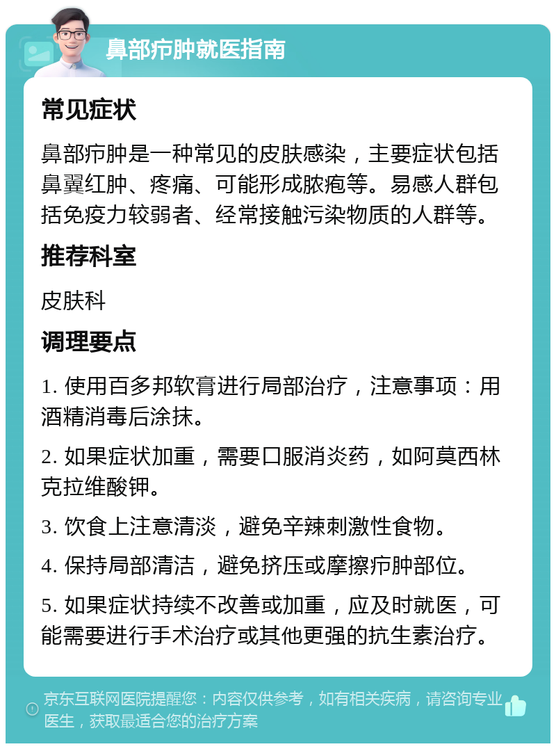 鼻部疖肿就医指南 常见症状 鼻部疖肿是一种常见的皮肤感染，主要症状包括鼻翼红肿、疼痛、可能形成脓疱等。易感人群包括免疫力较弱者、经常接触污染物质的人群等。 推荐科室 皮肤科 调理要点 1. 使用百多邦软膏进行局部治疗，注意事项：用酒精消毒后涂抹。 2. 如果症状加重，需要口服消炎药，如阿莫西林克拉维酸钾。 3. 饮食上注意清淡，避免辛辣刺激性食物。 4. 保持局部清洁，避免挤压或摩擦疖肿部位。 5. 如果症状持续不改善或加重，应及时就医，可能需要进行手术治疗或其他更强的抗生素治疗。