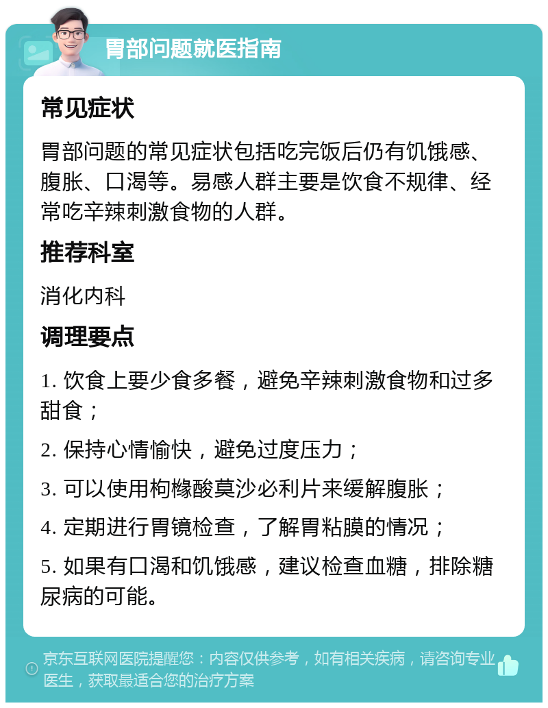 胃部问题就医指南 常见症状 胃部问题的常见症状包括吃完饭后仍有饥饿感、腹胀、口渴等。易感人群主要是饮食不规律、经常吃辛辣刺激食物的人群。 推荐科室 消化内科 调理要点 1. 饮食上要少食多餐，避免辛辣刺激食物和过多甜食； 2. 保持心情愉快，避免过度压力； 3. 可以使用枸橼酸莫沙必利片来缓解腹胀； 4. 定期进行胃镜检查，了解胃粘膜的情况； 5. 如果有口渴和饥饿感，建议检查血糖，排除糖尿病的可能。