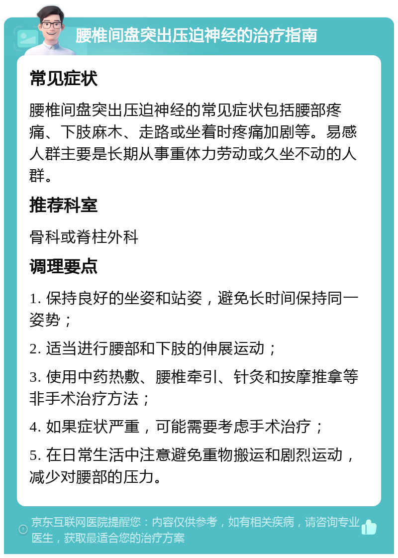 腰椎间盘突出压迫神经的治疗指南 常见症状 腰椎间盘突出压迫神经的常见症状包括腰部疼痛、下肢麻木、走路或坐着时疼痛加剧等。易感人群主要是长期从事重体力劳动或久坐不动的人群。 推荐科室 骨科或脊柱外科 调理要点 1. 保持良好的坐姿和站姿，避免长时间保持同一姿势； 2. 适当进行腰部和下肢的伸展运动； 3. 使用中药热敷、腰椎牵引、针灸和按摩推拿等非手术治疗方法； 4. 如果症状严重，可能需要考虑手术治疗； 5. 在日常生活中注意避免重物搬运和剧烈运动，减少对腰部的压力。