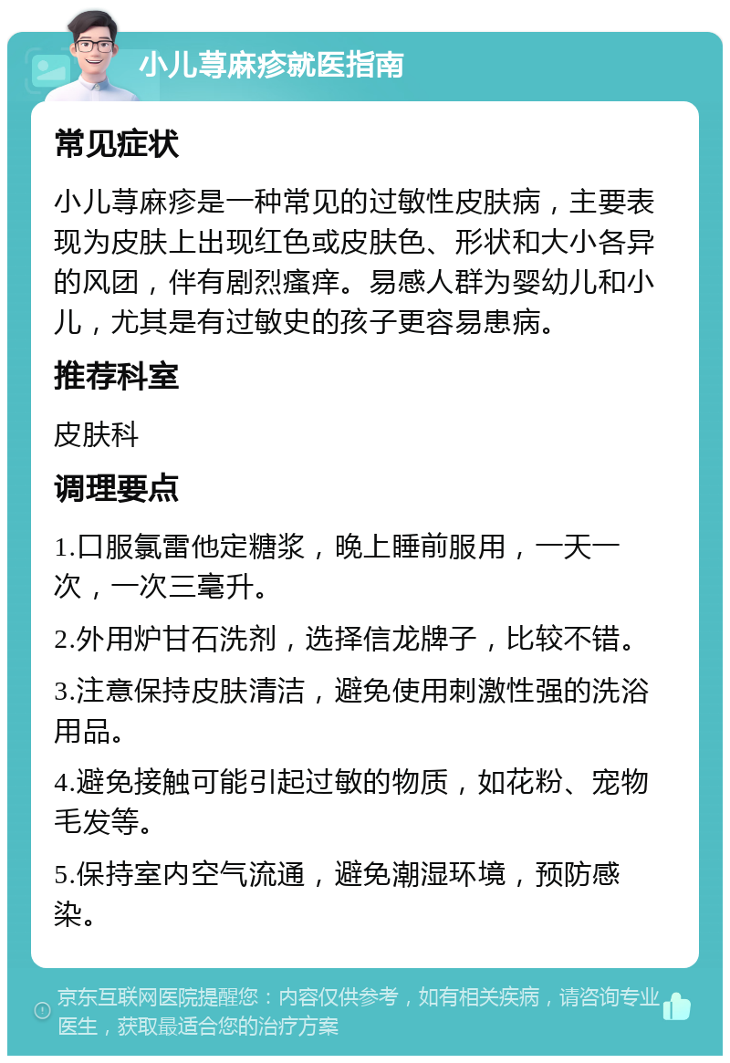 小儿荨麻疹就医指南 常见症状 小儿荨麻疹是一种常见的过敏性皮肤病，主要表现为皮肤上出现红色或皮肤色、形状和大小各异的风团，伴有剧烈瘙痒。易感人群为婴幼儿和小儿，尤其是有过敏史的孩子更容易患病。 推荐科室 皮肤科 调理要点 1.口服氯雷他定糖浆，晚上睡前服用，一天一次，一次三毫升。 2.外用炉甘石洗剂，选择信龙牌子，比较不错。 3.注意保持皮肤清洁，避免使用刺激性强的洗浴用品。 4.避免接触可能引起过敏的物质，如花粉、宠物毛发等。 5.保持室内空气流通，避免潮湿环境，预防感染。