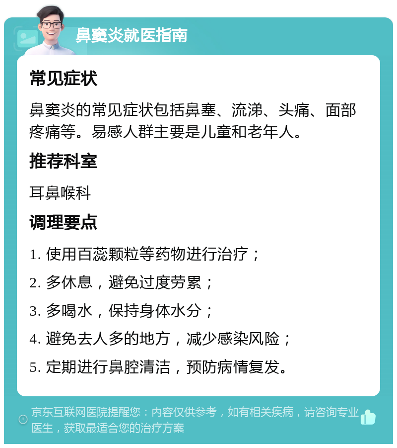 鼻窦炎就医指南 常见症状 鼻窦炎的常见症状包括鼻塞、流涕、头痛、面部疼痛等。易感人群主要是儿童和老年人。 推荐科室 耳鼻喉科 调理要点 1. 使用百蕊颗粒等药物进行治疗； 2. 多休息，避免过度劳累； 3. 多喝水，保持身体水分； 4. 避免去人多的地方，减少感染风险； 5. 定期进行鼻腔清洁，预防病情复发。