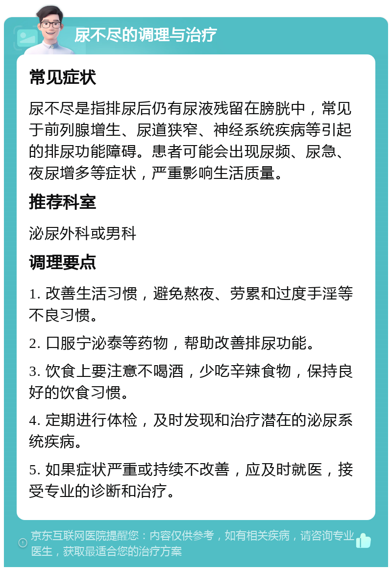 尿不尽的调理与治疗 常见症状 尿不尽是指排尿后仍有尿液残留在膀胱中，常见于前列腺增生、尿道狭窄、神经系统疾病等引起的排尿功能障碍。患者可能会出现尿频、尿急、夜尿增多等症状，严重影响生活质量。 推荐科室 泌尿外科或男科 调理要点 1. 改善生活习惯，避免熬夜、劳累和过度手淫等不良习惯。 2. 口服宁泌泰等药物，帮助改善排尿功能。 3. 饮食上要注意不喝酒，少吃辛辣食物，保持良好的饮食习惯。 4. 定期进行体检，及时发现和治疗潜在的泌尿系统疾病。 5. 如果症状严重或持续不改善，应及时就医，接受专业的诊断和治疗。