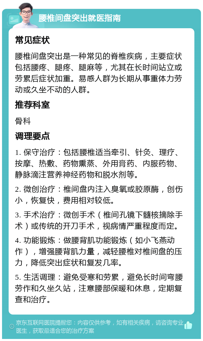 腰椎间盘突出就医指南 常见症状 腰椎间盘突出是一种常见的脊椎疾病，主要症状包括腰疼、腿疼、腿麻等，尤其在长时间站立或劳累后症状加重。易感人群为长期从事重体力劳动或久坐不动的人群。 推荐科室 骨科 调理要点 1. 保守治疗：包括腰椎适当牵引、针灸、理疗、按摩、热敷、药物熏蒸、外用膏药、内服药物、静脉滴注营养神经药物和脱水剂等。 2. 微创治疗：椎间盘内注入臭氧或胶原酶，创伤小，恢复快，费用相对较低。 3. 手术治疗：微创手术（椎间孔镜下髓核摘除手术）或传统的开刀手术，视病情严重程度而定。 4. 功能锻炼：做腰背肌功能锻炼（如小飞燕动作），增强腰背肌力量，减轻腰椎对椎间盘的压力，降低突出症状和复发几率。 5. 生活调理：避免受寒和劳累，避免长时间弯腰劳作和久坐久站，注意腰部保暖和休息，定期复查和治疗。