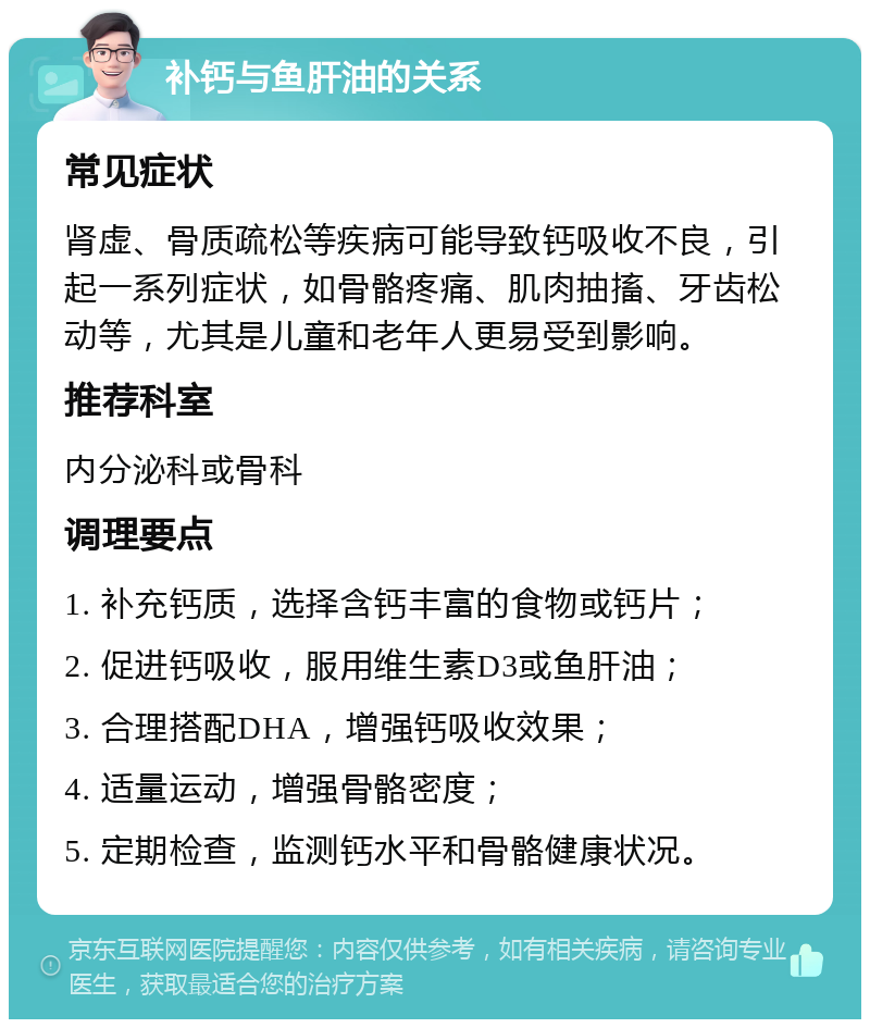 补钙与鱼肝油的关系 常见症状 肾虚、骨质疏松等疾病可能导致钙吸收不良，引起一系列症状，如骨骼疼痛、肌肉抽搐、牙齿松动等，尤其是儿童和老年人更易受到影响。 推荐科室 内分泌科或骨科 调理要点 1. 补充钙质，选择含钙丰富的食物或钙片； 2. 促进钙吸收，服用维生素D3或鱼肝油； 3. 合理搭配DHA，增强钙吸收效果； 4. 适量运动，增强骨骼密度； 5. 定期检查，监测钙水平和骨骼健康状况。