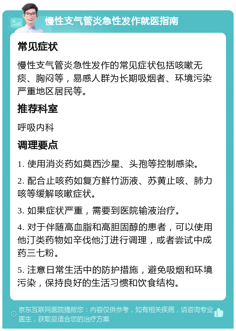 慢性支气管炎急性发作就医指南 常见症状 慢性支气管炎急性发作的常见症状包括咳嗽无痰、胸闷等，易感人群为长期吸烟者、环境污染严重地区居民等。 推荐科室 呼吸内科 调理要点 1. 使用消炎药如莫西沙星、头孢等控制感染。 2. 配合止咳药如复方鲜竹沥液、苏黄止咳、肺力咳等缓解咳嗽症状。 3. 如果症状严重，需要到医院输液治疗。 4. 对于伴随高血脂和高胆固醇的患者，可以使用他汀类药物如辛伐他汀进行调理，或者尝试中成药三七粉。 5. 注意日常生活中的防护措施，避免吸烟和环境污染，保持良好的生活习惯和饮食结构。