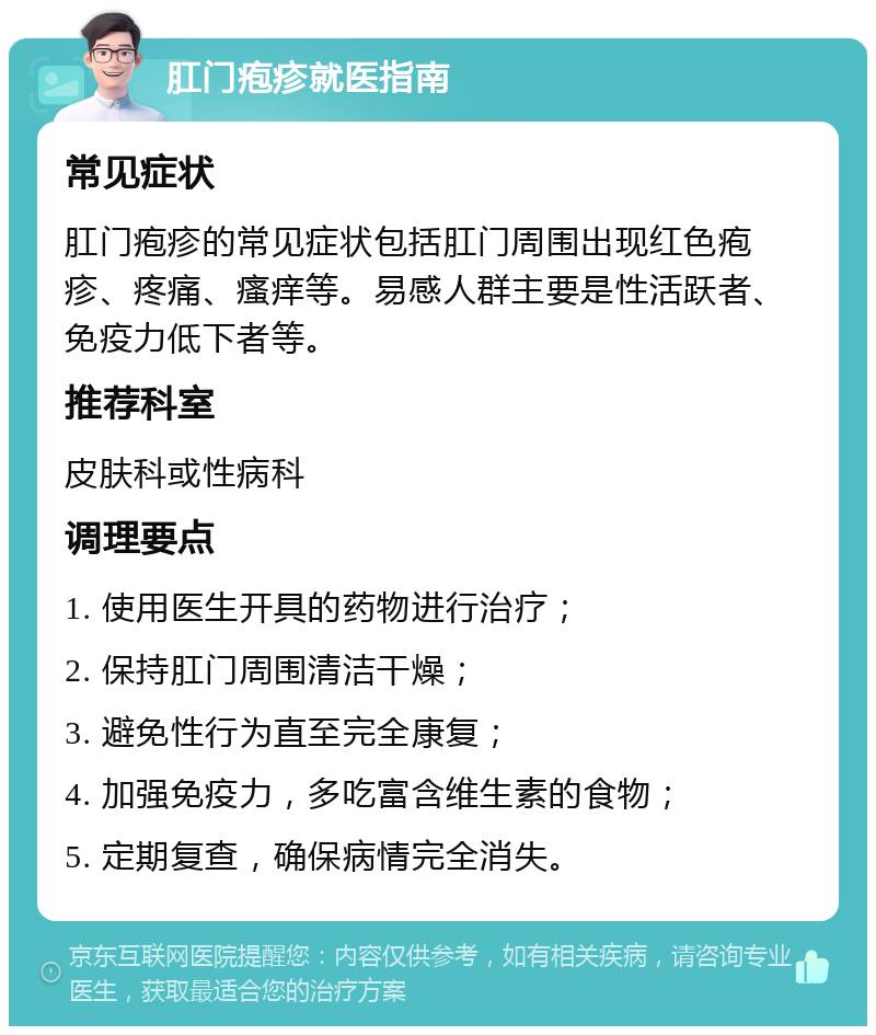 肛门疱疹就医指南 常见症状 肛门疱疹的常见症状包括肛门周围出现红色疱疹、疼痛、瘙痒等。易感人群主要是性活跃者、免疫力低下者等。 推荐科室 皮肤科或性病科 调理要点 1. 使用医生开具的药物进行治疗； 2. 保持肛门周围清洁干燥； 3. 避免性行为直至完全康复； 4. 加强免疫力，多吃富含维生素的食物； 5. 定期复查，确保病情完全消失。