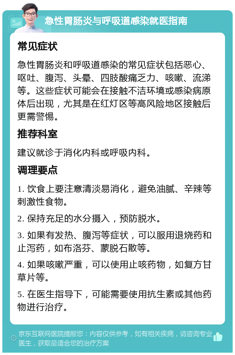 急性胃肠炎与呼吸道感染就医指南 常见症状 急性胃肠炎和呼吸道感染的常见症状包括恶心、呕吐、腹泻、头晕、四肢酸痛乏力、咳嗽、流涕等。这些症状可能会在接触不洁环境或感染病原体后出现，尤其是在红灯区等高风险地区接触后更需警惕。 推荐科室 建议就诊于消化内科或呼吸内科。 调理要点 1. 饮食上要注意清淡易消化，避免油腻、辛辣等刺激性食物。 2. 保持充足的水分摄入，预防脱水。 3. 如果有发热、腹泻等症状，可以服用退烧药和止泻药，如布洛芬、蒙脱石散等。 4. 如果咳嗽严重，可以使用止咳药物，如复方甘草片等。 5. 在医生指导下，可能需要使用抗生素或其他药物进行治疗。