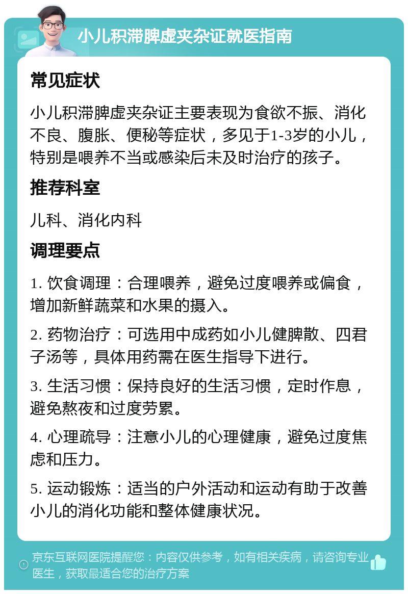 小儿积滞脾虚夹杂证就医指南 常见症状 小儿积滞脾虚夹杂证主要表现为食欲不振、消化不良、腹胀、便秘等症状，多见于1-3岁的小儿，特别是喂养不当或感染后未及时治疗的孩子。 推荐科室 儿科、消化内科 调理要点 1. 饮食调理：合理喂养，避免过度喂养或偏食，增加新鲜蔬菜和水果的摄入。 2. 药物治疗：可选用中成药如小儿健脾散、四君子汤等，具体用药需在医生指导下进行。 3. 生活习惯：保持良好的生活习惯，定时作息，避免熬夜和过度劳累。 4. 心理疏导：注意小儿的心理健康，避免过度焦虑和压力。 5. 运动锻炼：适当的户外活动和运动有助于改善小儿的消化功能和整体健康状况。