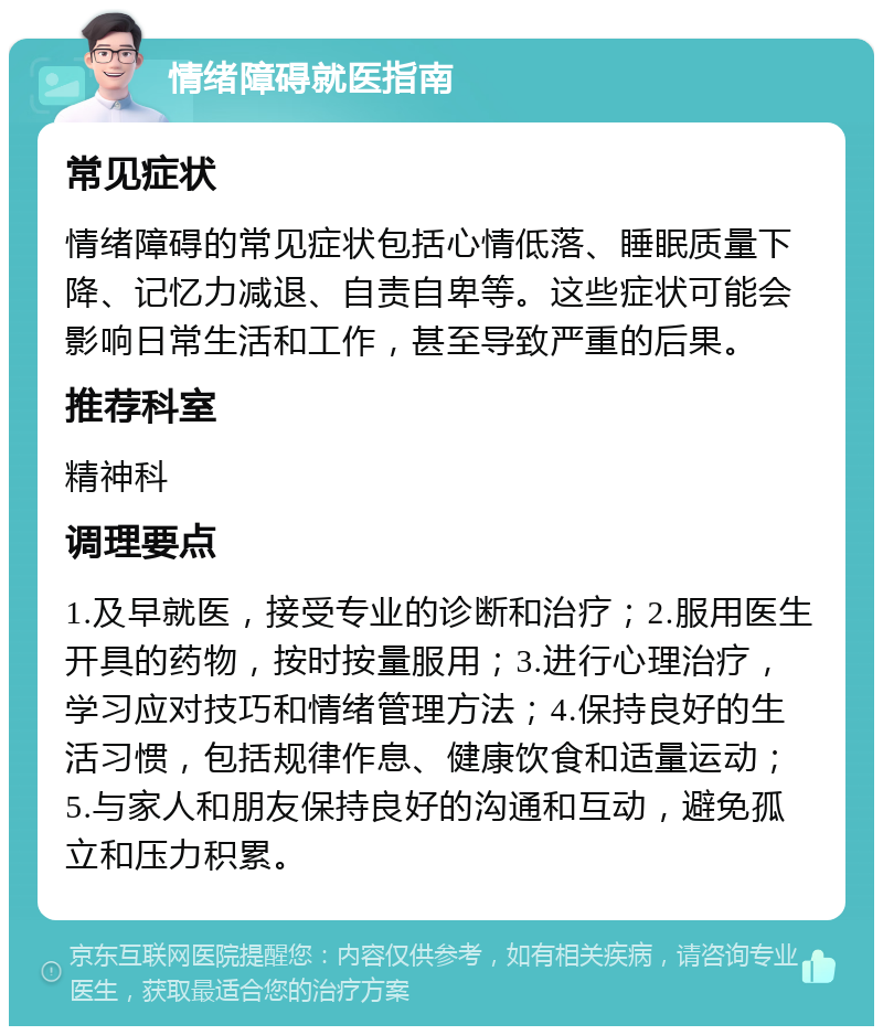 情绪障碍就医指南 常见症状 情绪障碍的常见症状包括心情低落、睡眠质量下降、记忆力减退、自责自卑等。这些症状可能会影响日常生活和工作，甚至导致严重的后果。 推荐科室 精神科 调理要点 1.及早就医，接受专业的诊断和治疗；2.服用医生开具的药物，按时按量服用；3.进行心理治疗，学习应对技巧和情绪管理方法；4.保持良好的生活习惯，包括规律作息、健康饮食和适量运动；5.与家人和朋友保持良好的沟通和互动，避免孤立和压力积累。