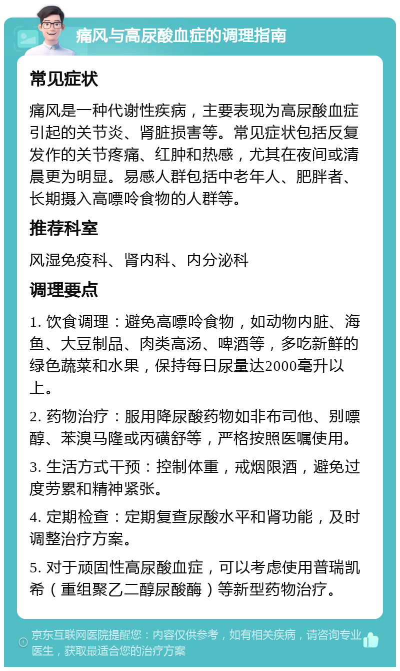 痛风与高尿酸血症的调理指南 常见症状 痛风是一种代谢性疾病，主要表现为高尿酸血症引起的关节炎、肾脏损害等。常见症状包括反复发作的关节疼痛、红肿和热感，尤其在夜间或清晨更为明显。易感人群包括中老年人、肥胖者、长期摄入高嘌呤食物的人群等。 推荐科室 风湿免疫科、肾内科、内分泌科 调理要点 1. 饮食调理：避免高嘌呤食物，如动物内脏、海鱼、大豆制品、肉类高汤、啤酒等，多吃新鲜的绿色蔬菜和水果，保持每日尿量达2000毫升以上。 2. 药物治疗：服用降尿酸药物如非布司他、别嘌醇、苯溴马隆或丙磺舒等，严格按照医嘱使用。 3. 生活方式干预：控制体重，戒烟限酒，避免过度劳累和精神紧张。 4. 定期检查：定期复查尿酸水平和肾功能，及时调整治疗方案。 5. 对于顽固性高尿酸血症，可以考虑使用普瑞凯希（重组聚乙二醇尿酸酶）等新型药物治疗。