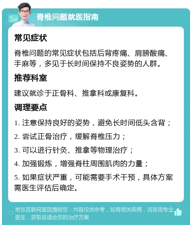 脊椎问题就医指南 常见症状 脊椎问题的常见症状包括后背疼痛、肩膀酸痛、手麻等，多见于长时间保持不良姿势的人群。 推荐科室 建议就诊于正骨科、推拿科或康复科。 调理要点 1. 注意保持良好的姿势，避免长时间低头含背； 2. 尝试正骨治疗，缓解脊椎压力； 3. 可以进行针灸、推拿等物理治疗； 4. 加强锻炼，增强脊柱周围肌肉的力量； 5. 如果症状严重，可能需要手术干预，具体方案需医生评估后确定。