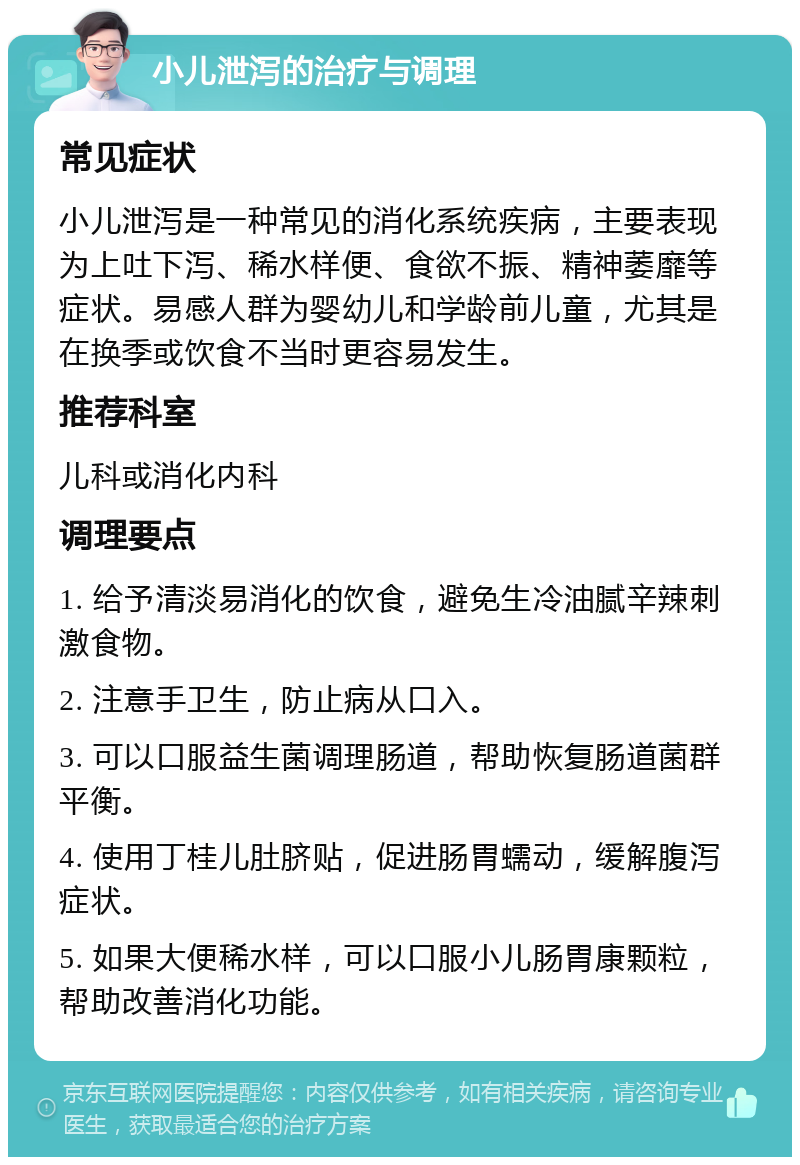 小儿泄泻的治疗与调理 常见症状 小儿泄泻是一种常见的消化系统疾病，主要表现为上吐下泻、稀水样便、食欲不振、精神萎靡等症状。易感人群为婴幼儿和学龄前儿童，尤其是在换季或饮食不当时更容易发生。 推荐科室 儿科或消化内科 调理要点 1. 给予清淡易消化的饮食，避免生冷油腻辛辣刺激食物。 2. 注意手卫生，防止病从口入。 3. 可以口服益生菌调理肠道，帮助恢复肠道菌群平衡。 4. 使用丁桂儿肚脐贴，促进肠胃蠕动，缓解腹泻症状。 5. 如果大便稀水样，可以口服小儿肠胃康颗粒，帮助改善消化功能。