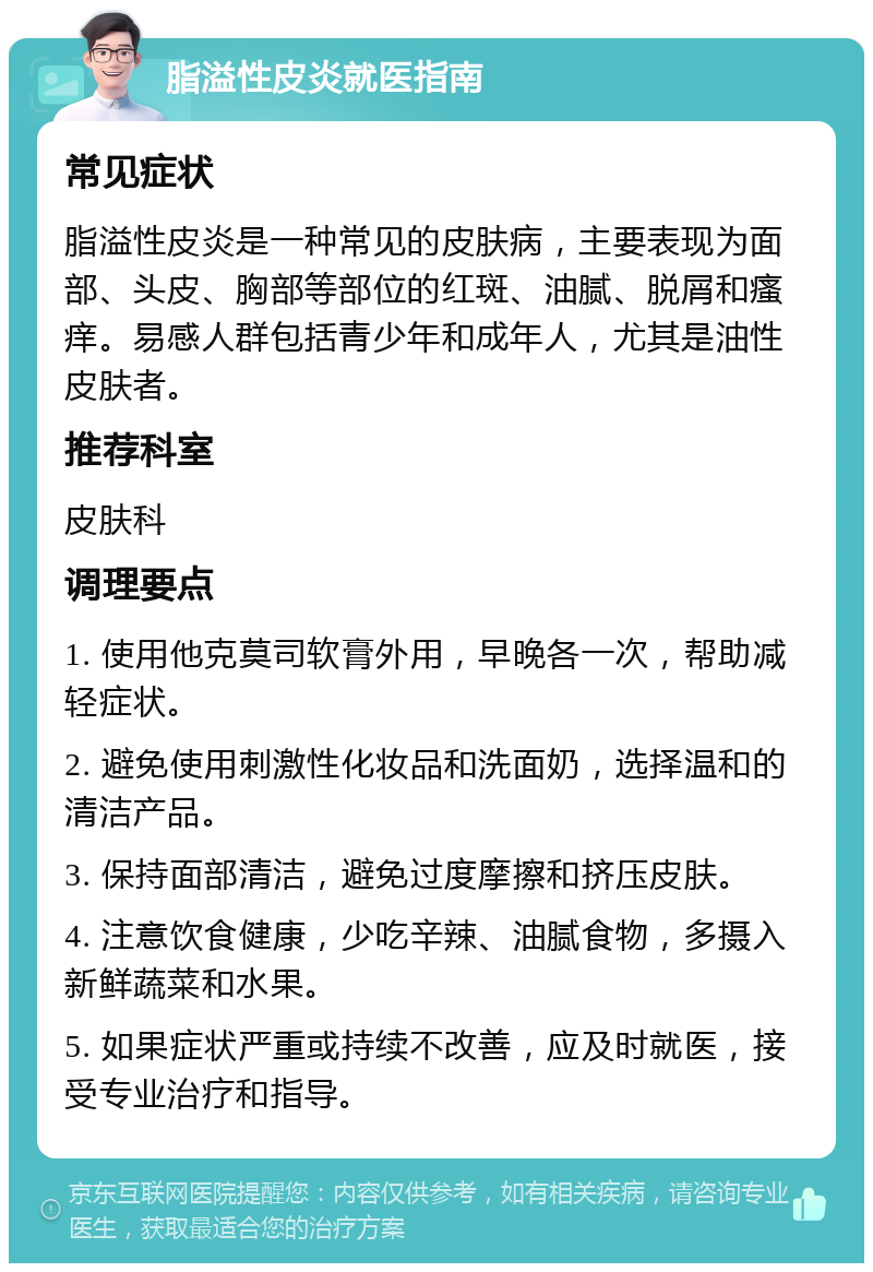 脂溢性皮炎就医指南 常见症状 脂溢性皮炎是一种常见的皮肤病，主要表现为面部、头皮、胸部等部位的红斑、油腻、脱屑和瘙痒。易感人群包括青少年和成年人，尤其是油性皮肤者。 推荐科室 皮肤科 调理要点 1. 使用他克莫司软膏外用，早晚各一次，帮助减轻症状。 2. 避免使用刺激性化妆品和洗面奶，选择温和的清洁产品。 3. 保持面部清洁，避免过度摩擦和挤压皮肤。 4. 注意饮食健康，少吃辛辣、油腻食物，多摄入新鲜蔬菜和水果。 5. 如果症状严重或持续不改善，应及时就医，接受专业治疗和指导。