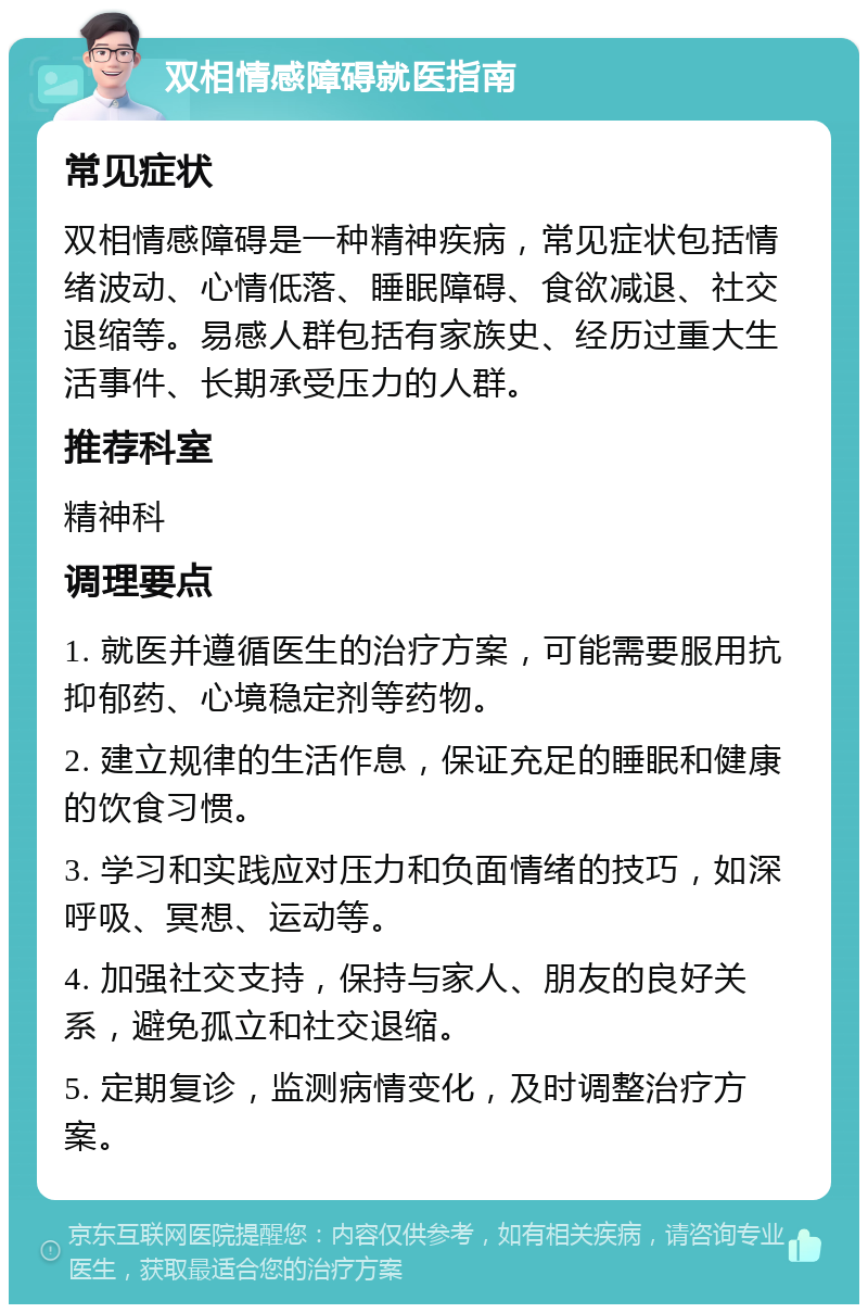 双相情感障碍就医指南 常见症状 双相情感障碍是一种精神疾病，常见症状包括情绪波动、心情低落、睡眠障碍、食欲减退、社交退缩等。易感人群包括有家族史、经历过重大生活事件、长期承受压力的人群。 推荐科室 精神科 调理要点 1. 就医并遵循医生的治疗方案，可能需要服用抗抑郁药、心境稳定剂等药物。 2. 建立规律的生活作息，保证充足的睡眠和健康的饮食习惯。 3. 学习和实践应对压力和负面情绪的技巧，如深呼吸、冥想、运动等。 4. 加强社交支持，保持与家人、朋友的良好关系，避免孤立和社交退缩。 5. 定期复诊，监测病情变化，及时调整治疗方案。