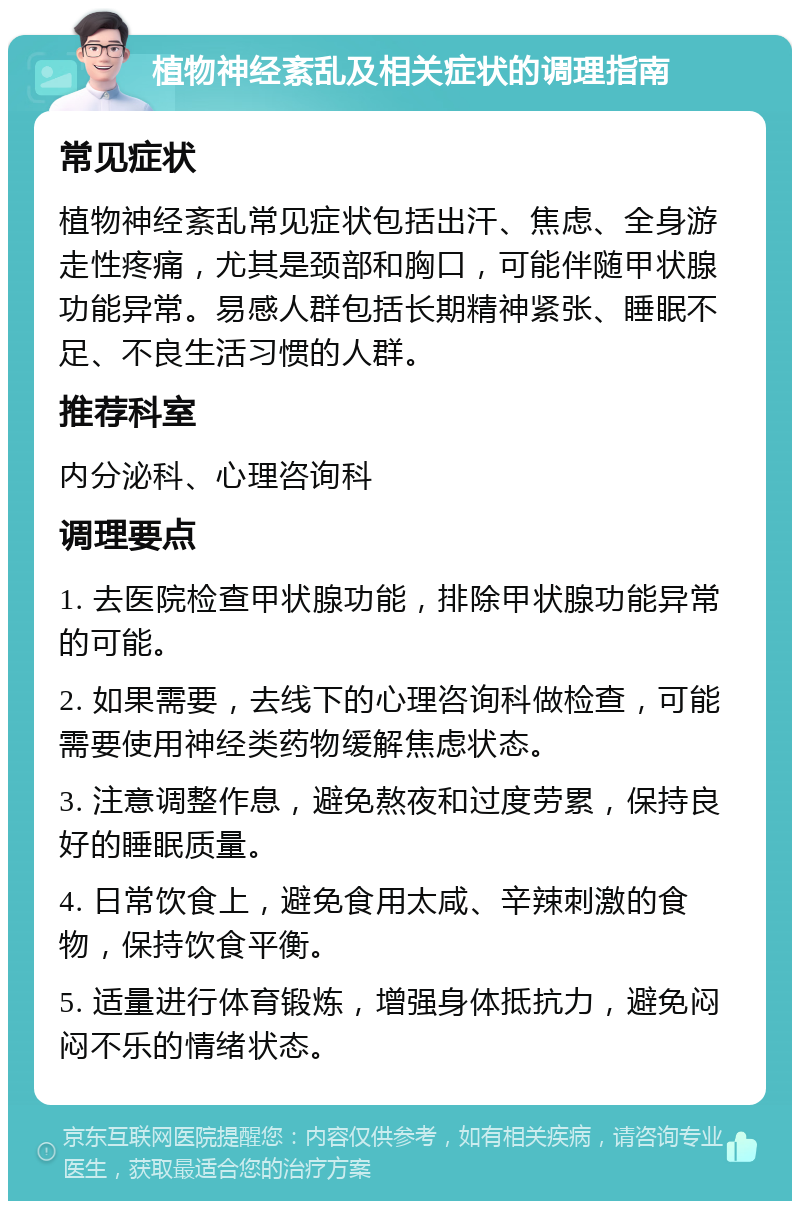 植物神经紊乱及相关症状的调理指南 常见症状 植物神经紊乱常见症状包括出汗、焦虑、全身游走性疼痛，尤其是颈部和胸口，可能伴随甲状腺功能异常。易感人群包括长期精神紧张、睡眠不足、不良生活习惯的人群。 推荐科室 内分泌科、心理咨询科 调理要点 1. 去医院检查甲状腺功能，排除甲状腺功能异常的可能。 2. 如果需要，去线下的心理咨询科做检查，可能需要使用神经类药物缓解焦虑状态。 3. 注意调整作息，避免熬夜和过度劳累，保持良好的睡眠质量。 4. 日常饮食上，避免食用太咸、辛辣刺激的食物，保持饮食平衡。 5. 适量进行体育锻炼，增强身体抵抗力，避免闷闷不乐的情绪状态。