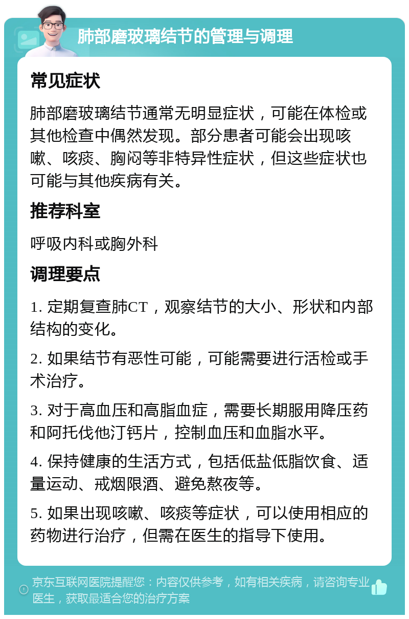 肺部磨玻璃结节的管理与调理 常见症状 肺部磨玻璃结节通常无明显症状，可能在体检或其他检查中偶然发现。部分患者可能会出现咳嗽、咳痰、胸闷等非特异性症状，但这些症状也可能与其他疾病有关。 推荐科室 呼吸内科或胸外科 调理要点 1. 定期复查肺CT，观察结节的大小、形状和内部结构的变化。 2. 如果结节有恶性可能，可能需要进行活检或手术治疗。 3. 对于高血压和高脂血症，需要长期服用降压药和阿托伐他汀钙片，控制血压和血脂水平。 4. 保持健康的生活方式，包括低盐低脂饮食、适量运动、戒烟限酒、避免熬夜等。 5. 如果出现咳嗽、咳痰等症状，可以使用相应的药物进行治疗，但需在医生的指导下使用。