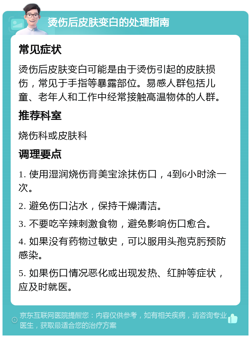 烫伤后皮肤变白的处理指南 常见症状 烫伤后皮肤变白可能是由于烫伤引起的皮肤损伤，常见于手指等暴露部位。易感人群包括儿童、老年人和工作中经常接触高温物体的人群。 推荐科室 烧伤科或皮肤科 调理要点 1. 使用湿润烧伤膏美宝涂抹伤口，4到6小时涂一次。 2. 避免伤口沾水，保持干燥清洁。 3. 不要吃辛辣刺激食物，避免影响伤口愈合。 4. 如果没有药物过敏史，可以服用头孢克肟预防感染。 5. 如果伤口情况恶化或出现发热、红肿等症状，应及时就医。