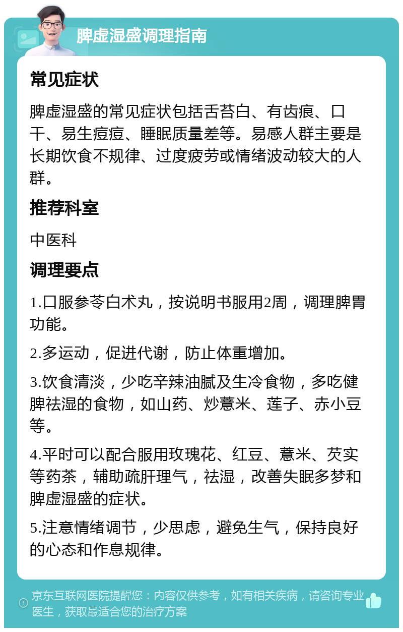 脾虚湿盛调理指南 常见症状 脾虚湿盛的常见症状包括舌苔白、有齿痕、口干、易生痘痘、睡眠质量差等。易感人群主要是长期饮食不规律、过度疲劳或情绪波动较大的人群。 推荐科室 中医科 调理要点 1.口服参苓白术丸，按说明书服用2周，调理脾胃功能。 2.多运动，促进代谢，防止体重增加。 3.饮食清淡，少吃辛辣油腻及生冷食物，多吃健脾祛湿的食物，如山药、炒薏米、莲子、赤小豆等。 4.平时可以配合服用玫瑰花、红豆、薏米、芡实等药茶，辅助疏肝理气，祛湿，改善失眠多梦和脾虚湿盛的症状。 5.注意情绪调节，少思虑，避免生气，保持良好的心态和作息规律。