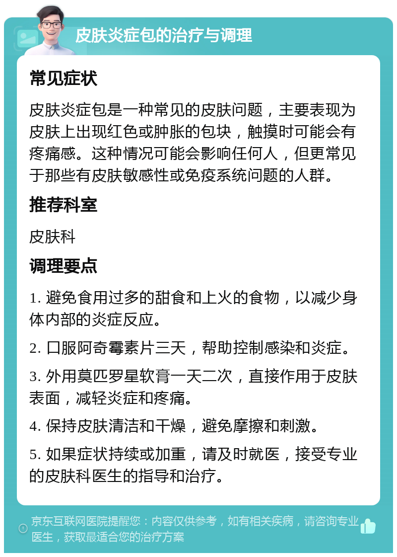 皮肤炎症包的治疗与调理 常见症状 皮肤炎症包是一种常见的皮肤问题，主要表现为皮肤上出现红色或肿胀的包块，触摸时可能会有疼痛感。这种情况可能会影响任何人，但更常见于那些有皮肤敏感性或免疫系统问题的人群。 推荐科室 皮肤科 调理要点 1. 避免食用过多的甜食和上火的食物，以减少身体内部的炎症反应。 2. 口服阿奇霉素片三天，帮助控制感染和炎症。 3. 外用莫匹罗星软膏一天二次，直接作用于皮肤表面，减轻炎症和疼痛。 4. 保持皮肤清洁和干燥，避免摩擦和刺激。 5. 如果症状持续或加重，请及时就医，接受专业的皮肤科医生的指导和治疗。